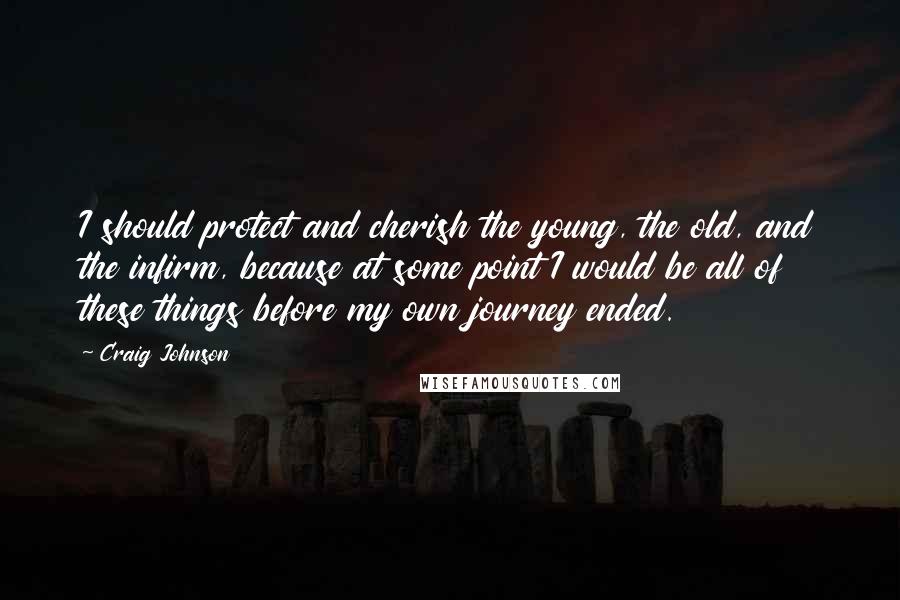 Craig Johnson Quotes: I should protect and cherish the young, the old, and the infirm, because at some point I would be all of these things before my own journey ended.