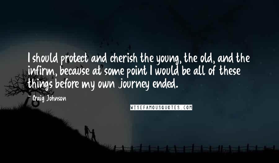Craig Johnson Quotes: I should protect and cherish the young, the old, and the infirm, because at some point I would be all of these things before my own journey ended.