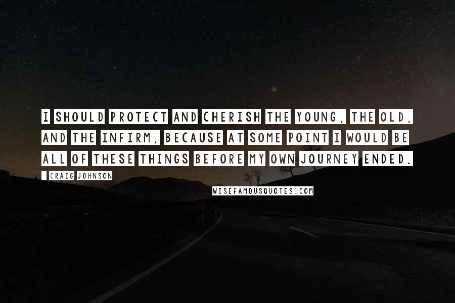 Craig Johnson Quotes: I should protect and cherish the young, the old, and the infirm, because at some point I would be all of these things before my own journey ended.