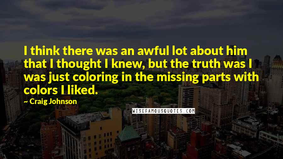 Craig Johnson Quotes: I think there was an awful lot about him that I thought I knew, but the truth was I was just coloring in the missing parts with colors I liked.