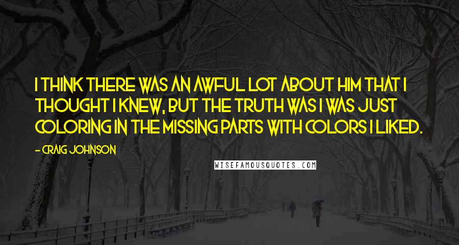 Craig Johnson Quotes: I think there was an awful lot about him that I thought I knew, but the truth was I was just coloring in the missing parts with colors I liked.