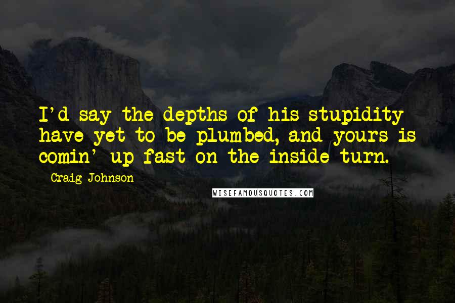 Craig Johnson Quotes: I'd say the depths of his stupidity have yet to be plumbed, and yours is comin' up fast on the inside turn.