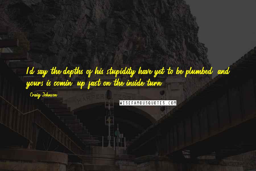 Craig Johnson Quotes: I'd say the depths of his stupidity have yet to be plumbed, and yours is comin' up fast on the inside turn.