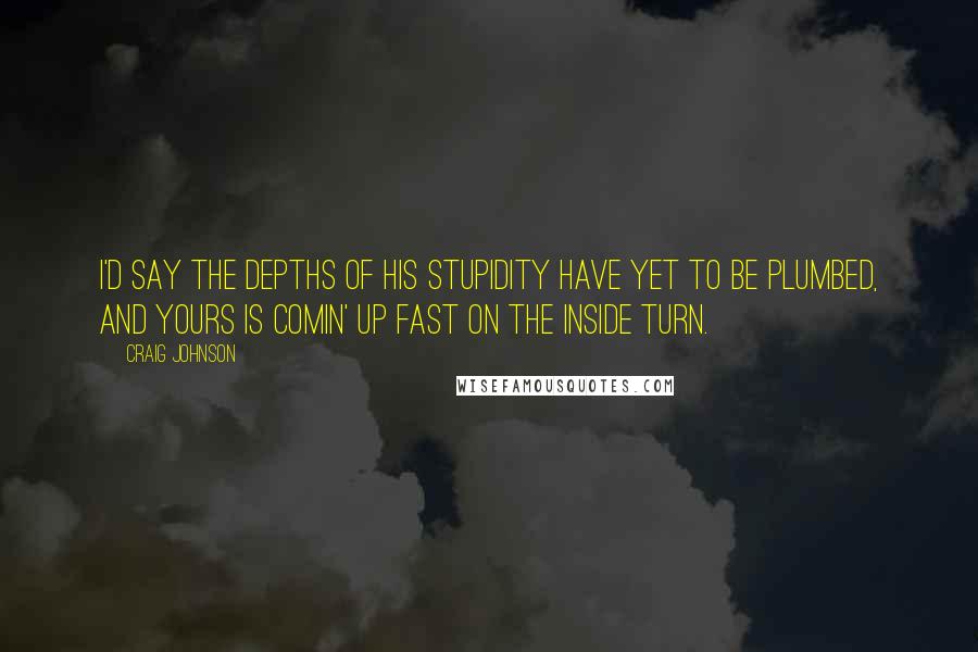 Craig Johnson Quotes: I'd say the depths of his stupidity have yet to be plumbed, and yours is comin' up fast on the inside turn.