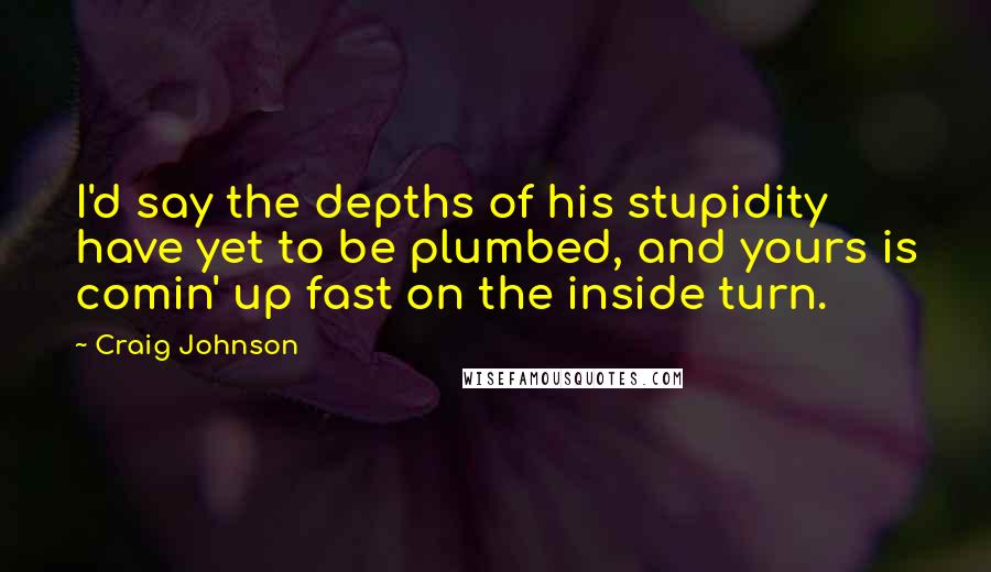 Craig Johnson Quotes: I'd say the depths of his stupidity have yet to be plumbed, and yours is comin' up fast on the inside turn.