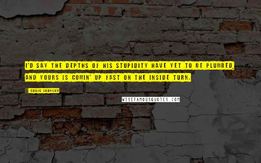 Craig Johnson Quotes: I'd say the depths of his stupidity have yet to be plumbed, and yours is comin' up fast on the inside turn.