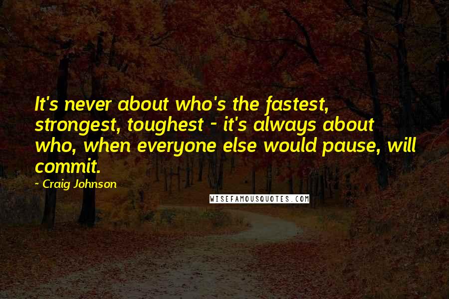Craig Johnson Quotes: It's never about who's the fastest, strongest, toughest - it's always about who, when everyone else would pause, will commit.