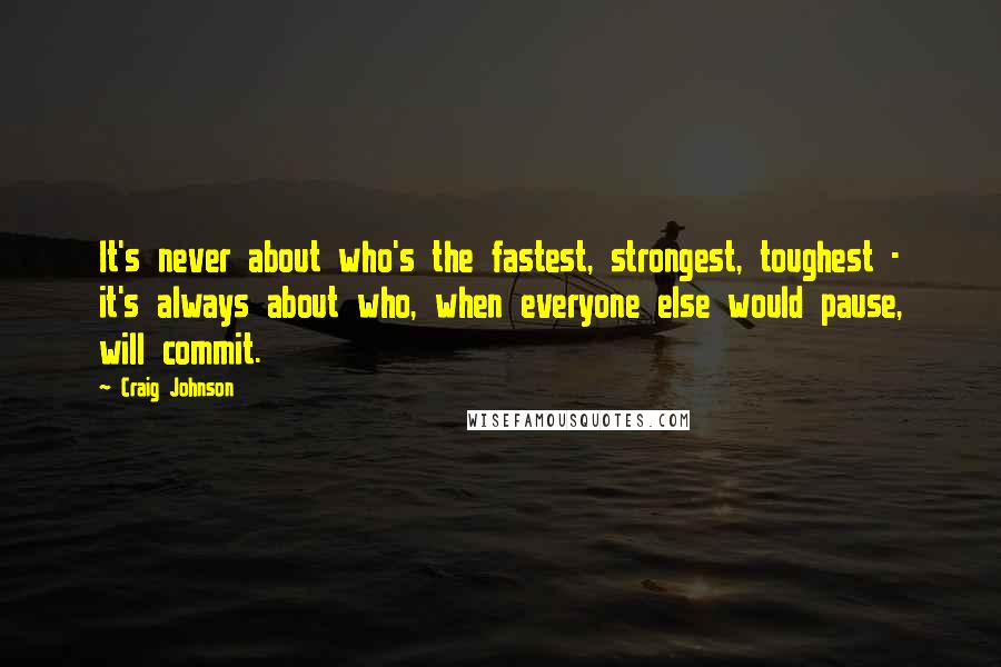 Craig Johnson Quotes: It's never about who's the fastest, strongest, toughest - it's always about who, when everyone else would pause, will commit.