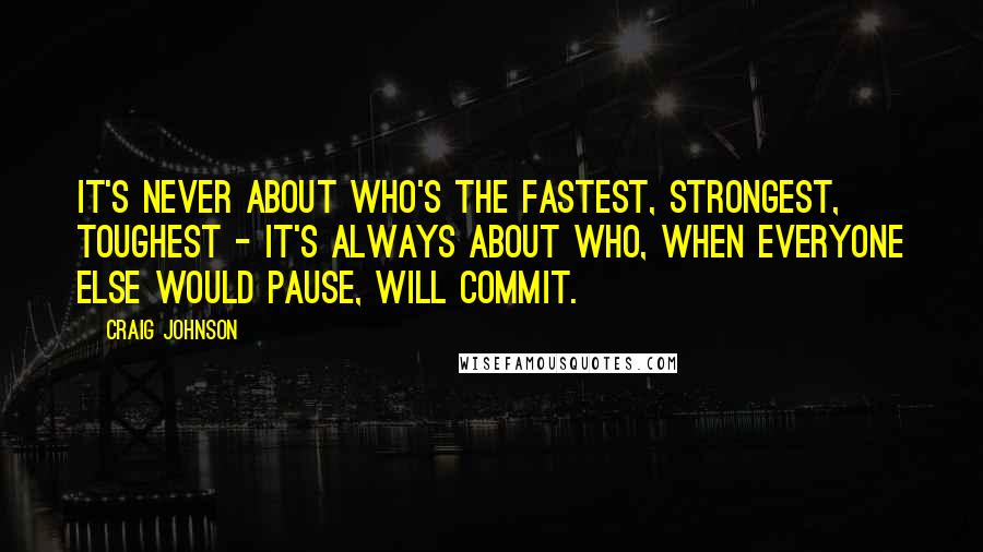 Craig Johnson Quotes: It's never about who's the fastest, strongest, toughest - it's always about who, when everyone else would pause, will commit.