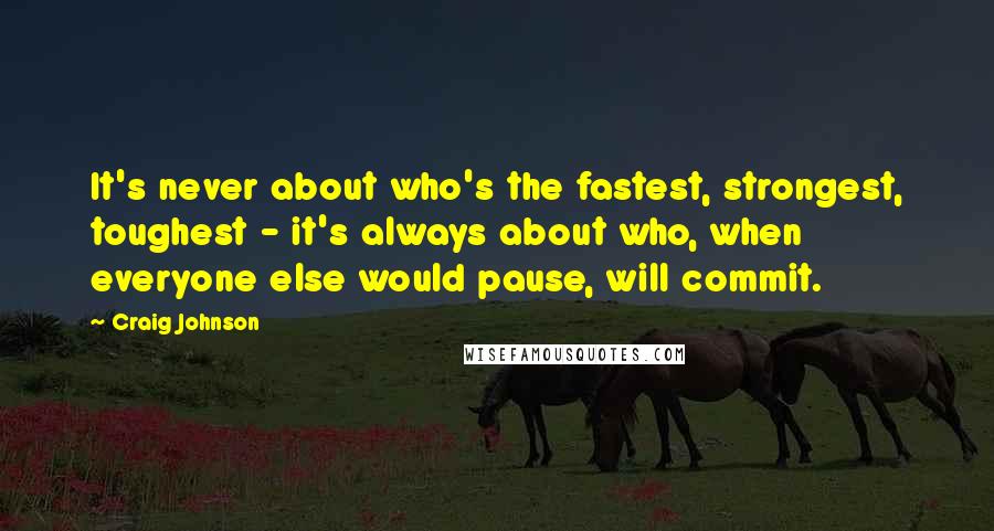 Craig Johnson Quotes: It's never about who's the fastest, strongest, toughest - it's always about who, when everyone else would pause, will commit.