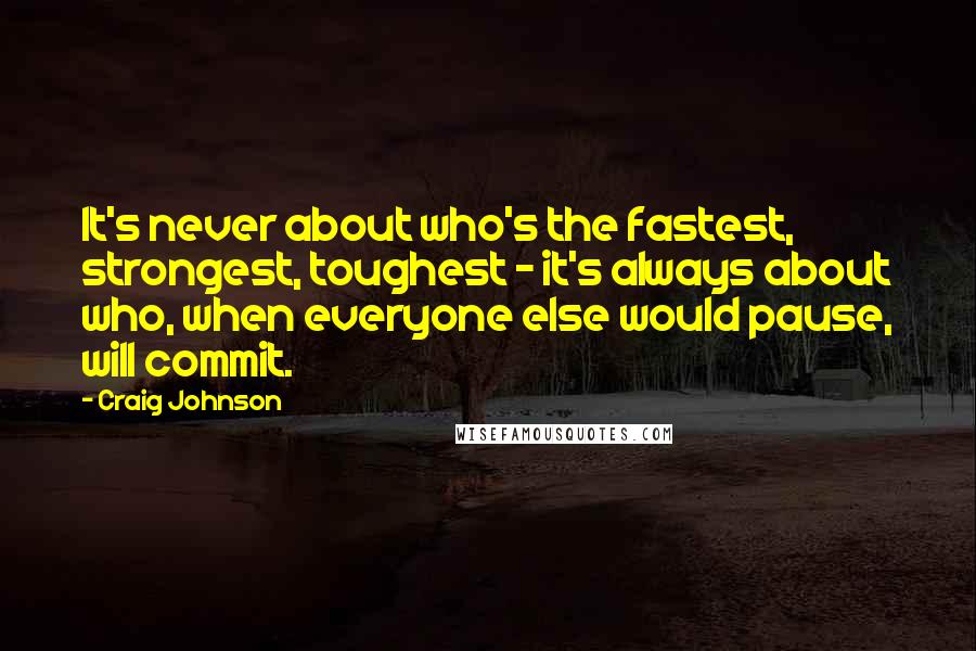 Craig Johnson Quotes: It's never about who's the fastest, strongest, toughest - it's always about who, when everyone else would pause, will commit.
