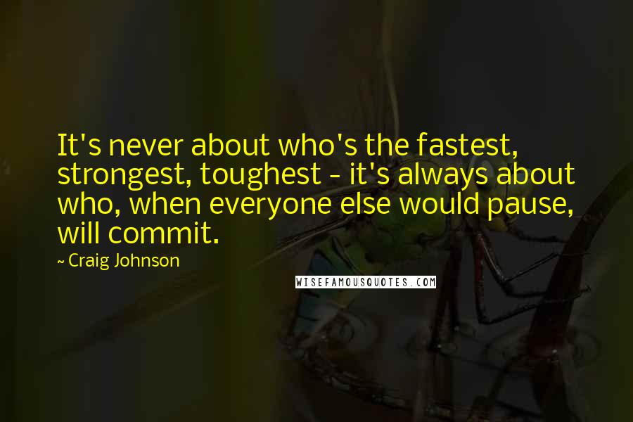 Craig Johnson Quotes: It's never about who's the fastest, strongest, toughest - it's always about who, when everyone else would pause, will commit.