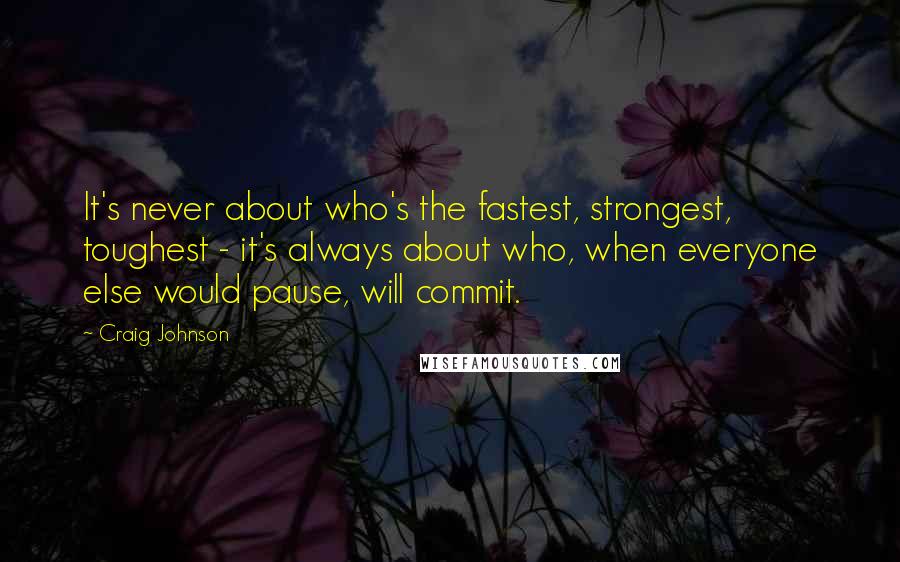 Craig Johnson Quotes: It's never about who's the fastest, strongest, toughest - it's always about who, when everyone else would pause, will commit.