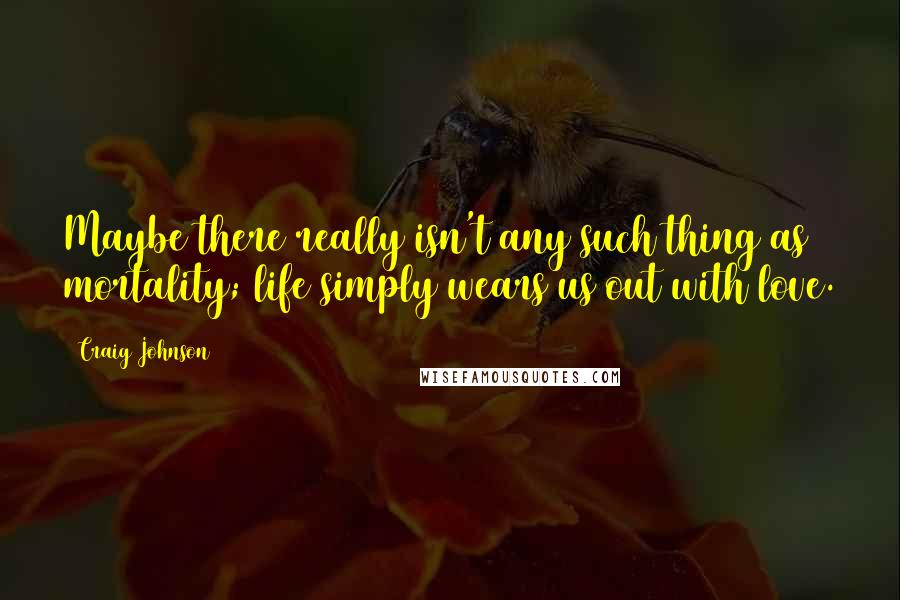 Craig Johnson Quotes: Maybe there really isn't any such thing as mortality; life simply wears us out with love.