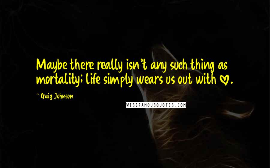 Craig Johnson Quotes: Maybe there really isn't any such thing as mortality; life simply wears us out with love.