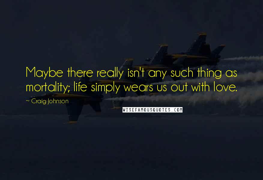Craig Johnson Quotes: Maybe there really isn't any such thing as mortality; life simply wears us out with love.