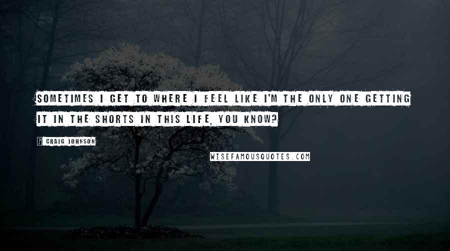 Craig Johnson Quotes: Sometimes I get to where I feel like I'm the only one getting it in the shorts in this life, you know?