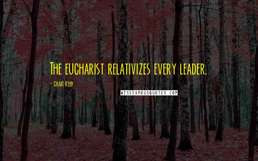 Craig Keen Quotes: The eucharist relativizes every leader.