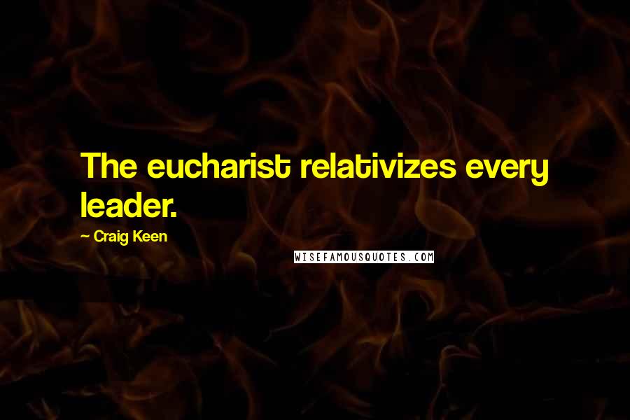 Craig Keen Quotes: The eucharist relativizes every leader.