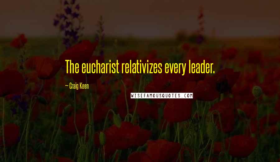 Craig Keen Quotes: The eucharist relativizes every leader.