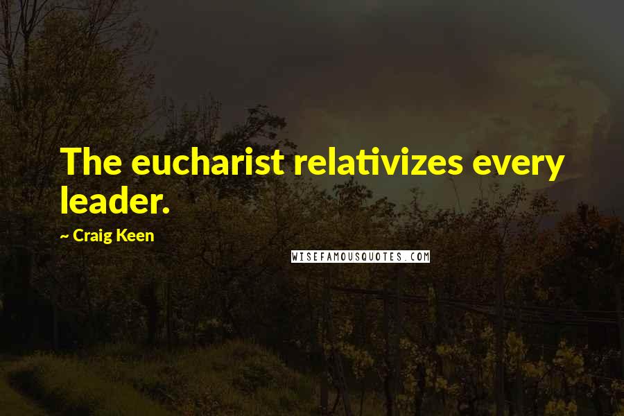 Craig Keen Quotes: The eucharist relativizes every leader.