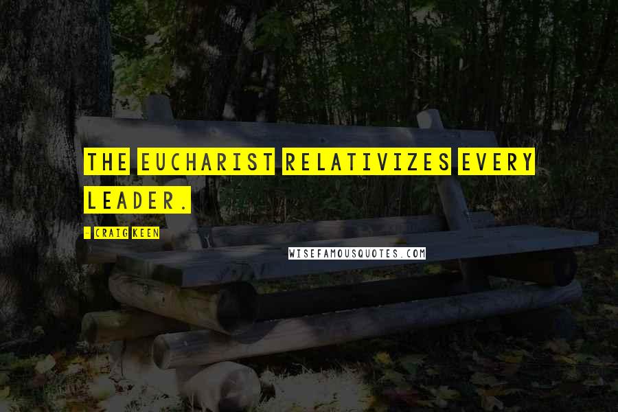 Craig Keen Quotes: The eucharist relativizes every leader.