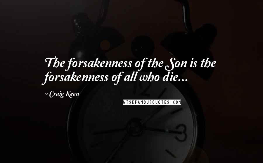 Craig Keen Quotes: The forsakenness of the Son is the forsakenness of all who die...