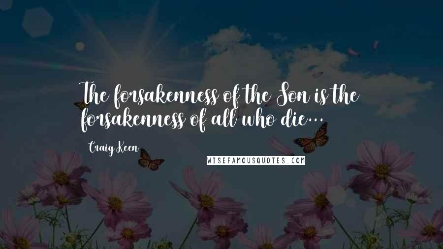 Craig Keen Quotes: The forsakenness of the Son is the forsakenness of all who die...