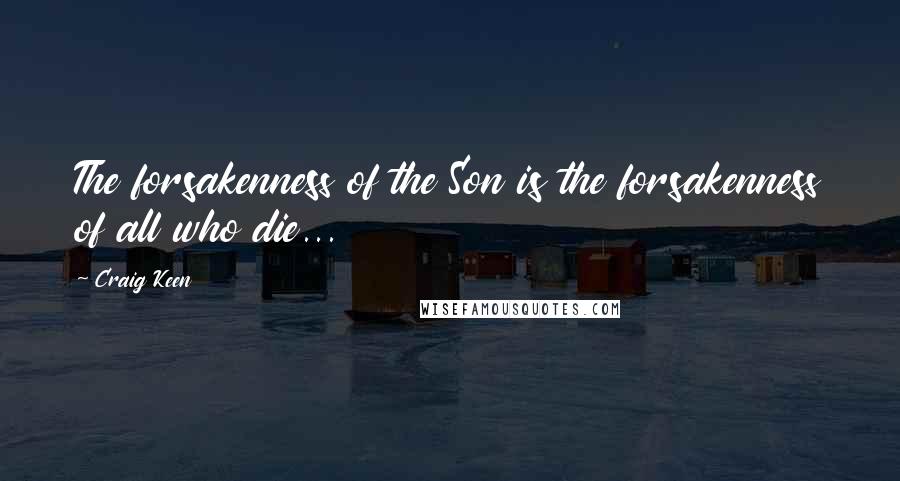 Craig Keen Quotes: The forsakenness of the Son is the forsakenness of all who die...