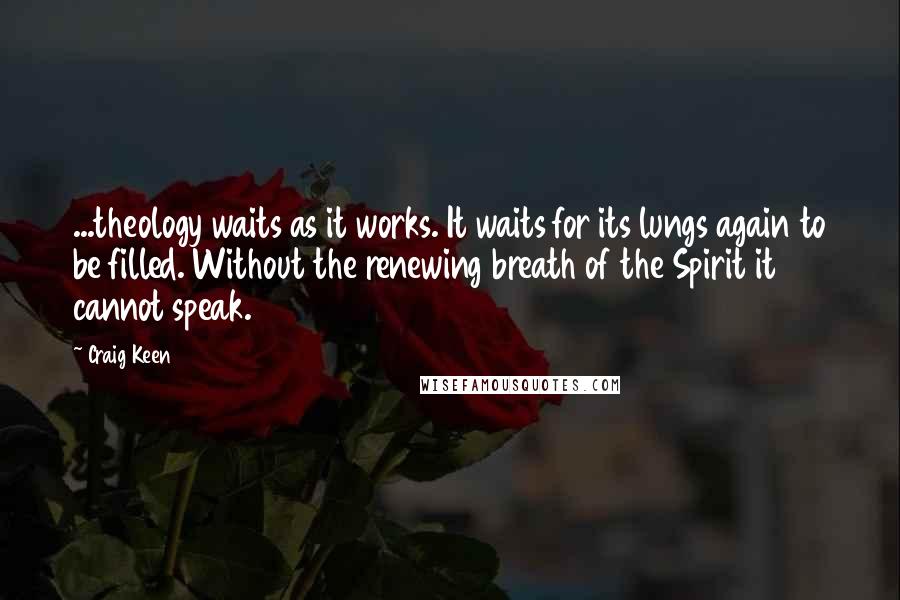 Craig Keen Quotes: ...theology waits as it works. It waits for its lungs again to be filled. Without the renewing breath of the Spirit it cannot speak.