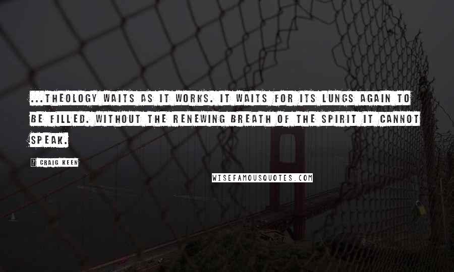 Craig Keen Quotes: ...theology waits as it works. It waits for its lungs again to be filled. Without the renewing breath of the Spirit it cannot speak.