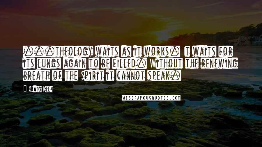 Craig Keen Quotes: ...theology waits as it works. It waits for its lungs again to be filled. Without the renewing breath of the Spirit it cannot speak.