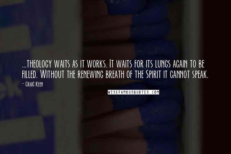 Craig Keen Quotes: ...theology waits as it works. It waits for its lungs again to be filled. Without the renewing breath of the Spirit it cannot speak.