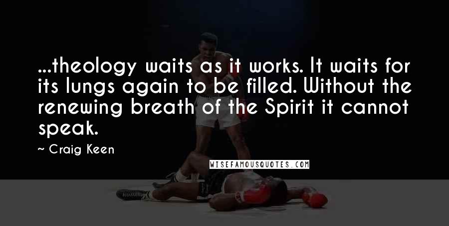 Craig Keen Quotes: ...theology waits as it works. It waits for its lungs again to be filled. Without the renewing breath of the Spirit it cannot speak.