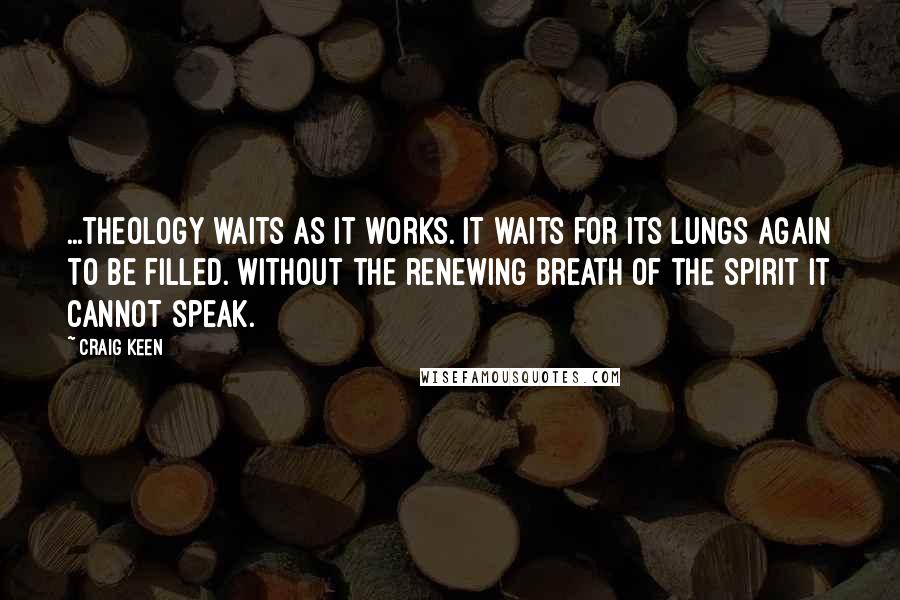 Craig Keen Quotes: ...theology waits as it works. It waits for its lungs again to be filled. Without the renewing breath of the Spirit it cannot speak.