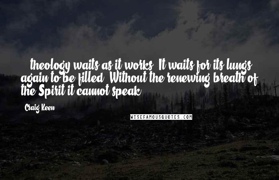 Craig Keen Quotes: ...theology waits as it works. It waits for its lungs again to be filled. Without the renewing breath of the Spirit it cannot speak.