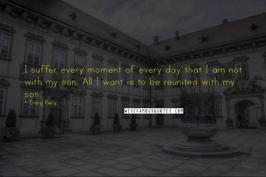 Craig Kelly Quotes: I suffer every moment of every day that I am not with my son. All I want is to be reunited with my son.