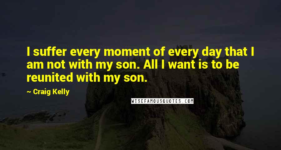 Craig Kelly Quotes: I suffer every moment of every day that I am not with my son. All I want is to be reunited with my son.