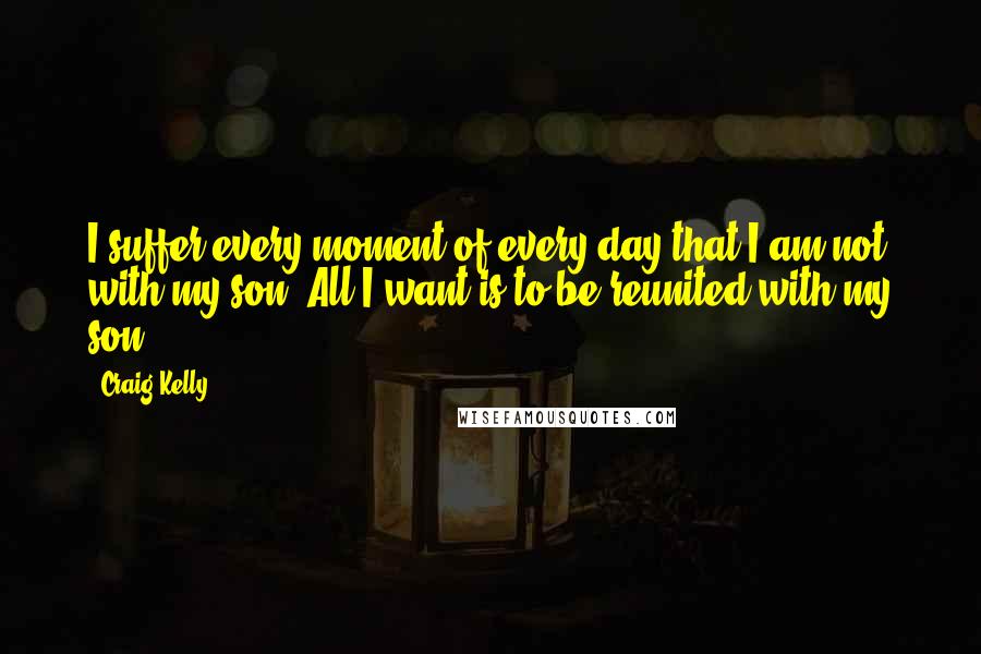 Craig Kelly Quotes: I suffer every moment of every day that I am not with my son. All I want is to be reunited with my son.