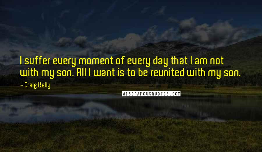 Craig Kelly Quotes: I suffer every moment of every day that I am not with my son. All I want is to be reunited with my son.