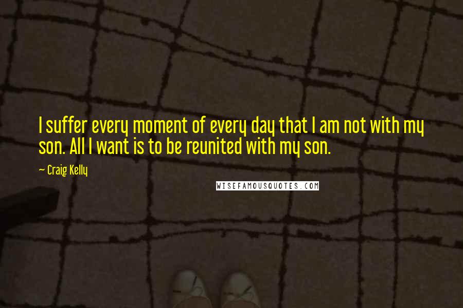 Craig Kelly Quotes: I suffer every moment of every day that I am not with my son. All I want is to be reunited with my son.