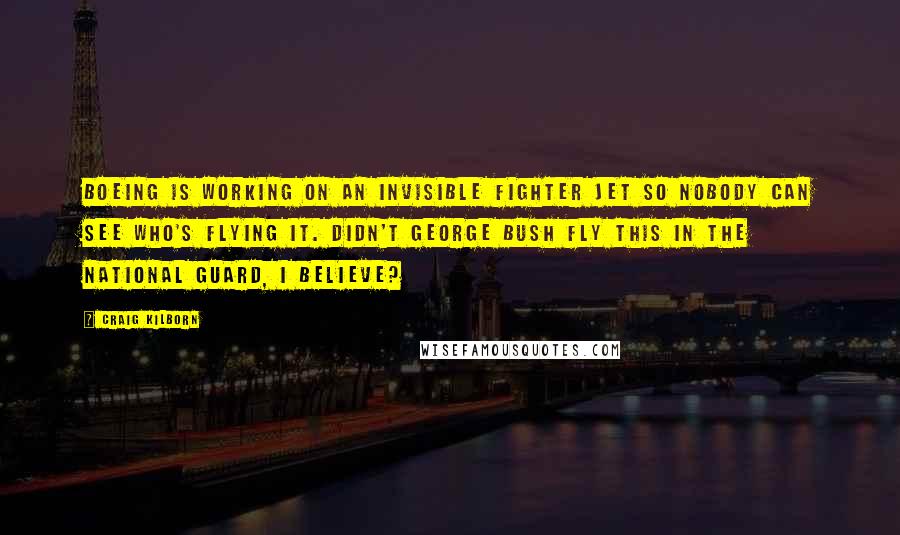 Craig Kilborn Quotes: Boeing is working on an invisible fighter jet so nobody can see who's flying it. Didn't George Bush fly this in the National Guard, I believe?