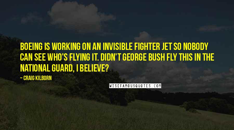 Craig Kilborn Quotes: Boeing is working on an invisible fighter jet so nobody can see who's flying it. Didn't George Bush fly this in the National Guard, I believe?