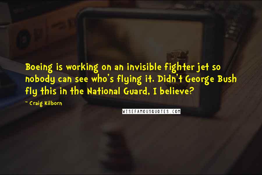 Craig Kilborn Quotes: Boeing is working on an invisible fighter jet so nobody can see who's flying it. Didn't George Bush fly this in the National Guard, I believe?