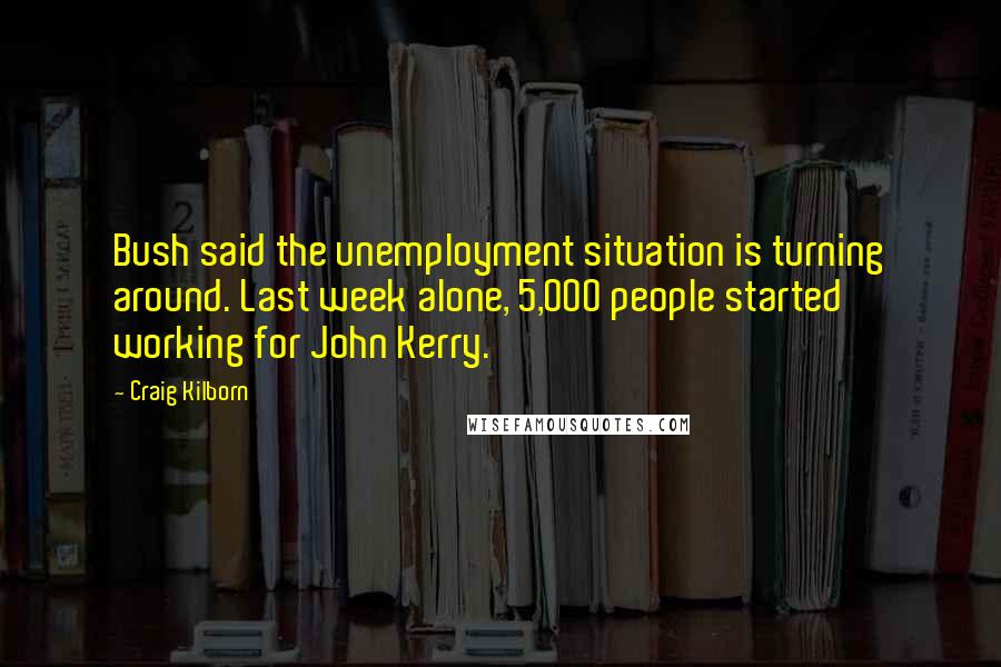 Craig Kilborn Quotes: Bush said the unemployment situation is turning around. Last week alone, 5,000 people started working for John Kerry.