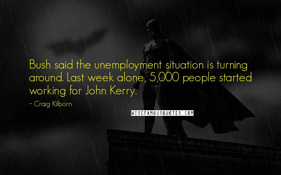 Craig Kilborn Quotes: Bush said the unemployment situation is turning around. Last week alone, 5,000 people started working for John Kerry.