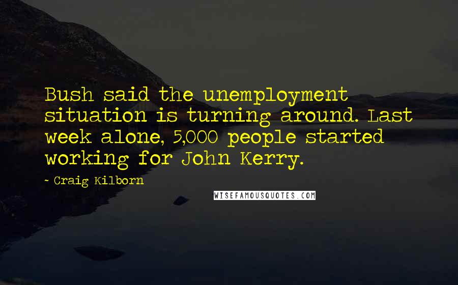 Craig Kilborn Quotes: Bush said the unemployment situation is turning around. Last week alone, 5,000 people started working for John Kerry.