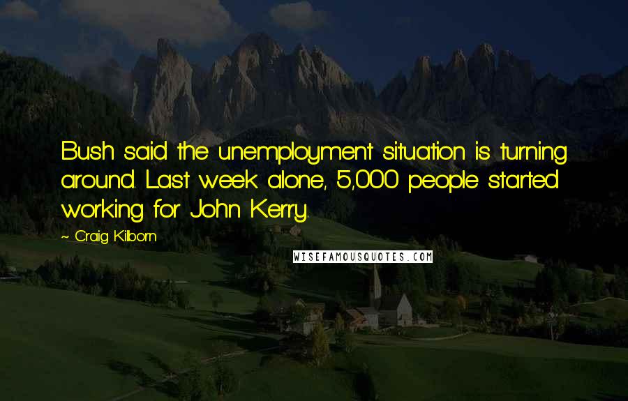 Craig Kilborn Quotes: Bush said the unemployment situation is turning around. Last week alone, 5,000 people started working for John Kerry.