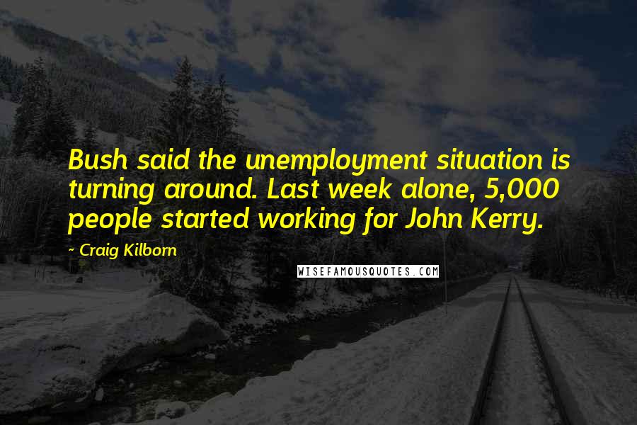 Craig Kilborn Quotes: Bush said the unemployment situation is turning around. Last week alone, 5,000 people started working for John Kerry.