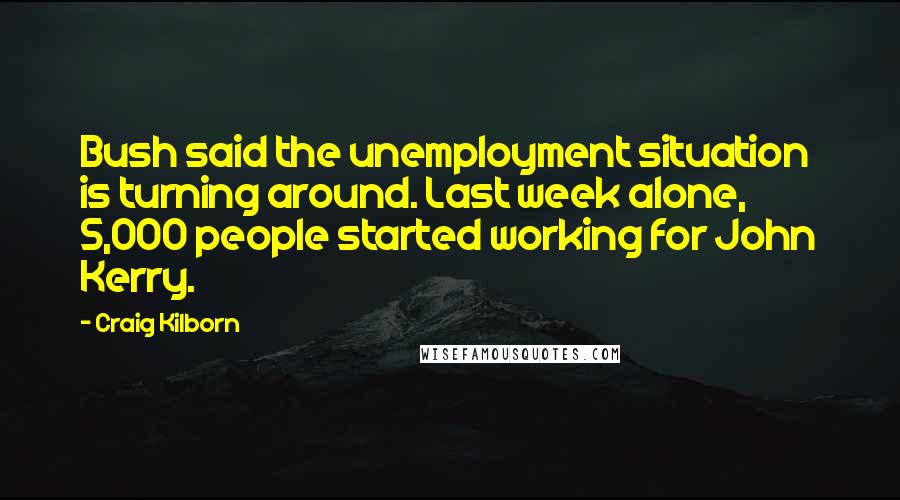 Craig Kilborn Quotes: Bush said the unemployment situation is turning around. Last week alone, 5,000 people started working for John Kerry.